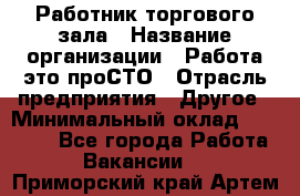 Работник торгового зала › Название организации ­ Работа-это проСТО › Отрасль предприятия ­ Другое › Минимальный оклад ­ 22 700 - Все города Работа » Вакансии   . Приморский край,Артем г.